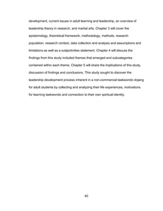 40
development, current issues in adult learning and leadership, an overview of
leadership theory in research, and martial arts. Chapter 3 will cover the
epistemology, theoretical framework, methodology, methods, research
population, research context, data collection and analysis and assumptions and
limitations as well as a subjectivities statement. Chapter 4 will discuss the
findings from this study included themes that emerged and subcategories
contained within each theme. Chapter 5 will share the implications of this study,
discussion of findings and conclusions. This study sought to discover the
leadership development process inherent in a non-commercial taekwondo dojang
for adult students by collecting and analyzing their life experiences, motivations
for learning taekwondo and connection to their own spiritual identity.
 