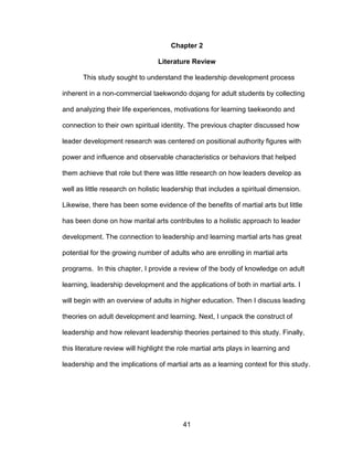 41
Chapter 2
Literature Review
This study sought to understand the leadership development process
inherent in a non-commercial taekwondo dojang for adult students by collecting
and analyzing their life experiences, motivations for learning taekwondo and
connection to their own spiritual identity. The previous chapter discussed how
leader development research was centered on positional authority figures with
power and influence and observable characteristics or behaviors that helped
them achieve that role but there was little research on how leaders develop as
well as little research on holistic leadership that includes a spiritual dimension.
Likewise, there has been some evidence of the benefits of martial arts but little
has been done on how marital arts contributes to a holistic approach to leader
development. The connection to leadership and learning martial arts has great
potential for the growing number of adults who are enrolling in martial arts
programs. In this chapter, I provide a review of the body of knowledge on adult
learning, leadership development and the applications of both in martial arts. I
will begin with an overview of adults in higher education. Then I discuss leading
theories on adult development and learning. Next, I unpack the construct of
leadership and how relevant leadership theories pertained to this study. Finally,
this literature review will highlight the role martial arts plays in learning and
leadership and the implications of martial arts as a learning context for this study.
 