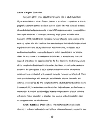 42
Adults in Higher Education
Kasworm (2003) wrote about the increasing rate of adult students in
higher education and some of the motivators to enroll and complete an academic
program. Kasworm defined the adult student as one who has achieved a status
of age but also had experienced a myriad of life experiences and responsibilities
in multiple adult roles of marriage, parenting, employment and education.
Kasworm (2003) noted that an increasing number of adults were entering or re-
entering higher education and that this was due in part to societal changes about
higher education and adult participation. Kasworm wrote, “Increased adult
participation in college represents changing beliefs by adults and our society
about the importance of a college credential linked to work stability, financial
support, and related life opportunities” (p. 4). For Kasworm, it is the very nature
of the complexity of adulthood that enriches the higher educational experience.
Likewise, the participation of adult learners in the educational environment
creates diverse, motivated, and engaged students. Kasworm emphasized, “Each
adult enrolls in college with a complex set of beliefs, internal demands, and
external pressures” (p. 5). The complexity of the adult student aids in their desire
to engage in higher education pursuits whether its job change, family change or
life change. Kasworm acknowledged that the complex needs of adult students
will require higher education to adapt as new leaders and administrators open
more opportunities for adult learners.
Adult educational philosophies. The mechanics of education are
steeped in philosophical undertones that have influenced educators over the past
 