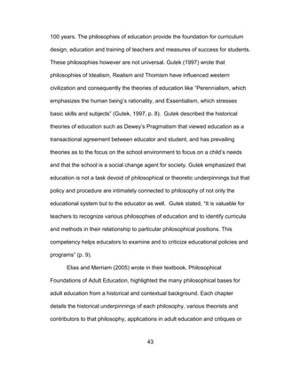 43
100 years. The philosophies of education provide the foundation for curriculum
design, education and training of teachers and measures of success for students.
These philosophies however are not universal. Gutek (1997) wrote that
philosophies of Idealism, Realism and Thomism have influenced western
civilization and consequently the theories of education like “Perennialism, which
emphasizes the human being’s rationality, and Essentialism, which stresses
basic skills and subjects” (Gutek, 1997, p. 8). Gutek described the historical
theories of education such as Dewey’s Pragmatism that viewed education as a
transactional agreement between educator and student, and has prevailing
theories as to the focus on the school environment to focus on a child’s needs
and that the school is a social change agent for society. Gutek emphasized that
education is not a task devoid of philosophical or theoretic underpinnings but that
policy and procedure are intimately connected to philosophy of not only the
educational system but to the educator as well. Gutek stated, “It is valuable for
teachers to recognize various philosophies of education and to identify curricula
and methods in their relationship to particular philosophical positions. This
competency helps educators to examine and to criticize educational policies and
programs” (p. 9).
Elias and Merriam (2005) wrote in their textbook, Philosophical
Foundations of Adult Education, highlighted the many philosophical bases for
adult education from a historical and contextual background. Each chapter
details the historical underpinnings of each philosophy, various theorists and
contributors to that philosophy, applications in adult education and critiques or
 