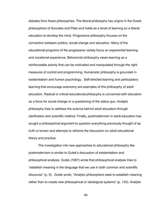 44
debates from these philosophies. The liberal philosophy has origins in the Greek
philosophers of Socrates and Plato and holds as a tenet of learning on a liberal
education to develop the mind. Progressive philosophy focuses on the
connection between politics, social change and education. Many of the
educational programs of the progressive variety focus on experiential learning
and vocational experience. Behaviorist philosophy views learning as a
reinforceable activity that can be motivated and manipulated through the right
measures of control and programming. Humanistic philosophy is grounded in
existentialism and human psychology. Self-directed learning and participatory
learning that encourage autonomy are examples of this philosophy of adult
education. Radical or critical educational philosophy is concerned with education
as a force for social change or a questioning of the status quo. Analytic
philosophy tries to address the science behind adult education through
clarification and scientific method. Finally, postmodernism in adult education has
sought a philosophical argument to question everything previously thought of as
truth or known and attempts to reframe the discussion on adult educational
theory and practice.
The investigation into new approaches to educational philosophy like
postmodernism is similar to Gutek’s discussion of existentialism and
philosophical analysis. Gutek (1997) wrote that philosophical analysis tries to
“establish meaning in the language that we use in both common and scientific
discourse” (p. 9). Gutek wrote, “Analytic philosophers seek to establish meaning
rather than to create new philosophical or ideological systems” (p. 130). Analytic
 