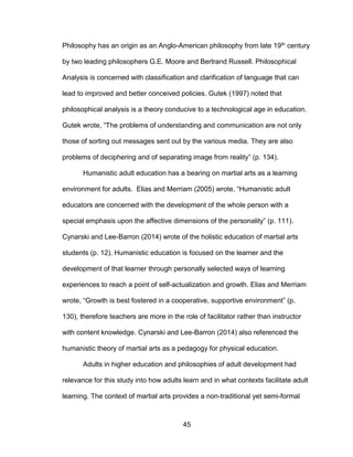 45
Philosophy has an origin as an Anglo-American philosophy from late 19th century
by two leading philosophers G.E. Moore and Bertrand Russell. Philosophical
Analysis is concerned with classification and clarification of language that can
lead to improved and better conceived policies. Gutek (1997) noted that
philosophical analysis is a theory conducive to a technological age in education.
Gutek wrote, “The problems of understanding and communication are not only
those of sorting out messages sent out by the various media. They are also
problems of deciphering and of separating image from reality” (p. 134).
Humanistic adult education has a bearing on martial arts as a learning
environment for adults. Elias and Merriam (2005) wrote, “Humanistic adult
educators are concerned with the development of the whole person with a
special emphasis upon the affective dimensions of the personality” (p. 111).
Cynarski and Lee-Barron (2014) wrote of the holistic education of martial arts
students (p. 12). Humanistic education is focused on the learner and the
development of that learner through personally selected ways of learning
experiences to reach a point of self-actualization and growth. Elias and Merriam
wrote, “Growth is best fostered in a cooperative, supportive environment” (p.
130), therefore teachers are more in the role of facilitator rather than instructor
with content knowledge. Cynarski and Lee-Barron (2014) also referenced the
humanistic theory of martial arts as a pedagogy for physical education.
Adults in higher education and philosophies of adult development had
relevance for this study into how adults learn and in what contexts facilitate adult
learning. The context of martial arts provides a non-traditional yet semi-formal
 