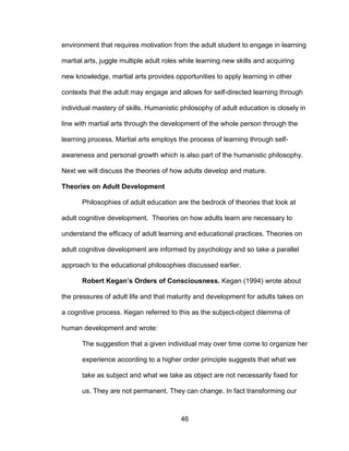 46
environment that requires motivation from the adult student to engage in learning
martial arts, juggle multiple adult roles while learning new skills and acquiring
new knowledge, martial arts provides opportunities to apply learning in other
contexts that the adult may engage and allows for self-directed learning through
individual mastery of skills. Humanistic philosophy of adult education is closely in
line with martial arts through the development of the whole person through the
learning process. Martial arts employs the process of learning through self-
awareness and personal growth which is also part of the humanistic philosophy.
Next we will discuss the theories of how adults develop and mature.
Theories on Adult Development
Philosophies of adult education are the bedrock of theories that look at
adult cognitive development. Theories on how adults learn are necessary to
understand the efficacy of adult learning and educational practices. Theories on
adult cognitive development are informed by psychology and so take a parallel
approach to the educational philosophies discussed earlier.
Robert Kegan’s Orders of Consciousness. Kegan (1994) wrote about
the pressures of adult life and that maturity and development for adults takes on
a cognitive process. Kegan referred to this as the subject-object dilemma of
human development and wrote:
The suggestion that a given individual may over time come to organize her
experience according to a higher order principle suggests that what we
take as subject and what we take as object are not necessarily fixed for
us. They are not permanent. They can change. In fact transforming our
 
