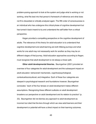 48
problem-posing approach to look at the system and judge what is working or not
working, what fits best into that person’s framework of reference and what does
not fit is discarded or critically analyzed again. The fifth order of consciousness is
an individual who has undergone this critical phase of cognitive development but
has turned it back inward to try and understand the self better from a critical
perspective.
Kegan provided a compelling perspective on the cognitive development of
adults. The relevance of this theory for adult education is to understand that
cognitive development and adult learning are both lifelong journeys and what
works for one adult may not necessarily work for another as they may be on
different stages of that journey. Adult education approaches according to Kegan,
must recognize that adult development is not always a linear path.
Other adult developmental theories. Baumgartner (2001) provided an
overview of four categories for adult development and the subsequent impact on
adult education: behavioral/ mechanistic, cognitive/psychological,
contextual/sociocultural, and integrative. Each of these four categories are
steeped in psychological research and foundations however, Baumgartner
concluded, “each of the four lenses on adult development makes different
assumptions. Recognizing these different outlooks on adult development
broadens our perspective on adult development and its relation to practice” (p.
33). Baumgartner did not dismiss any approach to adult development as
incorrect but cited that the lens through which we view adult learners and their
development or potential will have a direct impact on their learning outcomes.
 