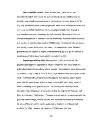 49
Behavioral/Mechanistic. Elias and Merriam (2005) wrote, “An
educational system can ensure the survival of individuals and of society by
carefully arranging the contingencies of reinforcement to meet these ends” (p.
92). The behaviorist developmental approach views adult development the same
way, as a controlled mechanism for ensuring specific behaviors through a
process of programmed responses to reinforcement. Development occurs
through the repetition of desired habits as determined by some outside authority
(i.e. teacher or society). Baumgartner (2001) wrote, “The teacher who embraces
this paradigm sees development as correct behavioral responses. People’s
personalities are a series of habits and the teacher’s job is to get the student to
develop good habits. Learning is additive in nature” (p. 30).
Psychological/Cognitive. Baumgartner (2001) summarized the
psychological/cognitive approach to adult development as a stage or phase
ordered process that moved in a lateral trajectory from stage to stage. Successful
completion of psychological tasks at each stage were required to progress to the
next. This theory of adult development proposed that learning occurs based
upon past life experiences and as a tiered process with each stage requiring
more complexity in thought and action. The philosophies of analytic adult
education helped to provide a foundation to this developmental theory as well.
Elias and Merriam (2005) stated, “Conceptual analysis then is concerned with the
grounds for knowledge, beliefs, actions, and activities that make up human life.
All areas of human activity can be subjected to this form of philosophical
analysis” (p. 194). Likewise Baumgartner (2001) stated that “the
 