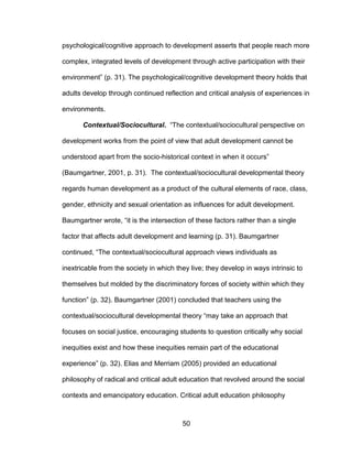 50
psychological/cognitive approach to development asserts that people reach more
complex, integrated levels of development through active participation with their
environment” (p. 31). The psychological/cognitive development theory holds that
adults develop through continued reflection and critical analysis of experiences in
environments.
Contextual/Sociocultural. “The contextual/sociocultural perspective on
development works from the point of view that adult development cannot be
understood apart from the socio-historical context in when it occurs”
(Baumgartner, 2001, p. 31). The contextual/sociocultural developmental theory
regards human development as a product of the cultural elements of race, class,
gender, ethnicity and sexual orientation as influences for adult development.
Baumgartner wrote, “it is the intersection of these factors rather than a single
factor that affects adult development and learning (p. 31). Baumgartner
continued, “The contextual/sociocultural approach views individuals as
inextricable from the society in which they live; they develop in ways intrinsic to
themselves but molded by the discriminatory forces of society within which they
function” (p. 32). Baumgartner (2001) concluded that teachers using the
contextual/sociocultural developmental theory “may take an approach that
focuses on social justice, encouraging students to question critically why social
inequities exist and how these inequities remain part of the educational
experience” (p. 32). Elias and Merriam (2005) provided an educational
philosophy of radical and critical adult education that revolved around the social
contexts and emancipatory education. Critical adult education philosophy
 