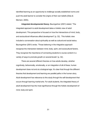 51
identified learning as an opportunity to challenge socially established norms and
push the adult learner to consider the origins of their own beliefs (Elias &
Merriam, 2005).
Integrated developmental theory. Baumgartner (2001) stated, “The
integrated approach to adult development takes a holistic view of adult
development. This perspective is focused on how the intersections of mind, body,
and sociocultural influences affect development” (p. 32). This holistic view
included a conversation about spirituality as well as cultural and social status.
Baumgartner (2001) wrote, “Those believing in the integrative approach
recognize the intersection between mind, body, spirit, and sociocultural factors.
They recognize the importance of connecting students to course content in a
variety of ways to promote growth on several levels” (p. 32).
There are several different theories on how adults develop, whether
cognitively, behaviorally, emotionally, or an integration of all of these, human
development does not end at a biological age. It’s clear that through the different
theories that development and learning are parallel paths in the human story.
Adult development has relevance to this study through the self-development that
occurs through learning martial arts. For adult students, the integrated theory of
adult development has the most significance through the holistic development of
mind, body and spirit.
 