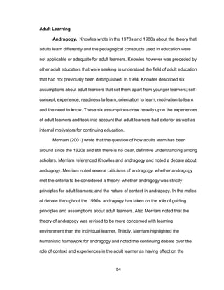 54
Adult Learning
Andragogy. Knowles wrote in the 1970s and 1980s about the theory that
adults learn differently and the pedagogical constructs used in education were
not applicable or adequate for adult learners. Knowles however was preceded by
other adult educators that were seeking to understand the field of adult education
that had not previously been distinguished. In 1984, Knowles described six
assumptions about adult learners that set them apart from younger learners; self-
concept, experience, readiness to learn, orientation to learn, motivation to learn
and the need to know. These six assumptions drew heavily upon the experiences
of adult learners and took into account that adult learners had exterior as well as
internal motivators for continuing education.
Merriam (2001) wrote that the question of how adults learn has been
around since the 1920s and still there is no clear, definitive understanding among
scholars. Merriam referenced Knowles and andragogy and noted a debate about
andragogy. Merriam noted several criticisms of andragogy: whether andragogy
met the criteria to be considered a theory; whether andragogy was strictly
principles for adult learners; and the nature of context in andragogy. In the melee
of debate throughout the 1990s, andragogy has taken on the role of guiding
principles and assumptions about adult learners. Also Merriam noted that the
theory of andragogy was revised to be more concerned with learning
environment than the individual learner. Thirdly, Merriam highlighted the
humanistic framework for andragogy and noted the continuing debate over the
role of context and experiences in the adult learner as having effect on the
 
