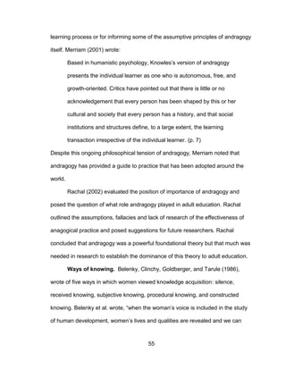 55
learning process or for informing some of the assumptive principles of andragogy
itself. Merriam (2001) wrote:
Based in humanistic psychology, Knowles’s version of andragogy
presents the individual learner as one who is autonomous, free, and
growth-oriented. Critics have pointed out that there is little or no
acknowledgement that every person has been shaped by this or her
cultural and society that every person has a history, and that social
institutions and structures define, to a large extent, the learning
transaction irrespective of the individual learner. (p. 7)
Despite this ongoing philosophical tension of andragogy, Merriam noted that
andragogy has provided a guide to practice that has been adopted around the
world.
Rachal (2002) evaluated the position of importance of andragogy and
posed the question of what role andragogy played in adult education. Rachal
outlined the assumptions, fallacies and lack of research of the effectiveness of
anagogical practice and posed suggestions for future researchers. Rachal
concluded that andragogy was a powerful foundational theory but that much was
needed in research to establish the dominance of this theory to adult education.
Ways of knowing. Belenky, Clinchy, Goldberger, and Tarule (1986),
wrote of five ways in which women viewed knowledge acquisition: silence,
received knowing, subjective knowing, procedural knowing, and constructed
knowing. Belenky et al. wrote, “when the woman’s voice is included in the study
of human development, women’s lives and qualities are revealed and we can
 