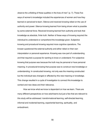 56
observe the unfolding of these qualities in the lives of men” (p. 7). These five
ways of women’s knowledge included the experiences of women and how they
learned or perceived to learn. Silence and received knowing relied on the use of
authority and power. Silence knowing learned from being shown what is possible
by some external force. Received knowing learned from authority and took that
knowledge as absolute, finite truth. Neither of these ways of knowing required the
individual to understand or comprehend the knowledge given. Subjective
knowing and procedural knowing required more cognitive operations. The
knower questioned the external authority and either relied on their own
interpretation or personal experience. Knowing was now part of understanding
and that required a purpose for wanting to know or understand. For subjective
knowing that purpose was because the truth may be personal or have personal
meaning. In procedural knowing that purpose was to construct new knowledge or
understanding. In constructed knowing, not only was the meaning constructed
but the individual was changed or affected by this new meaning or knowledge.
This change resulted in a cycle of investigation to connect this knowledge to
context and new ideas and their relevance.
How we know what we know is dependent on how we learn. There are
many different perspectives on how adult learns but just a few that are relevant to
this study will be addressed: transformational learning, self-directed learning,
informal and incidental learning, experiential learning, spirituality, and
embodiment.
 