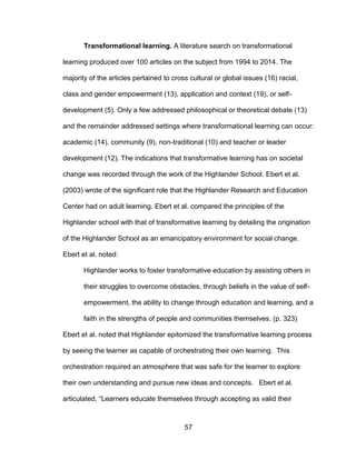 57
Transformational learning. A literature search on transformational
learning produced over 100 articles on the subject from 1994 to 2014. The
majority of the articles pertained to cross cultural or global issues (16) racial,
class and gender empowerment (13), application and context (19), or self-
development (5). Only a few addressed philosophical or theoretical debate (13)
and the remainder addressed settings where transformational learning can occur:
academic (14), community (9), non-traditional (10) and teacher or leader
development (12). The indications that transformative learning has on societal
change was recorded through the work of the Highlander School. Ebert et al.
(2003) wrote of the significant role that the Highlander Research and Education
Center had on adult learning. Ebert et al. compared the principles of the
Highlander school with that of transformative learning by detailing the origination
of the Highlander School as an emancipatory environment for social change.
Ebert et al. noted:
Highlander works to foster transformative education by assisting others in
their struggles to overcome obstacles, through beliefs in the value of self-
empowerment, the ability to change through education and learning, and a
faith in the strengths of people and communities themselves. (p. 323)
Ebert et al. noted that Highlander epitomized the transformative learning process
by seeing the learner as capable of orchestrating their own learning. This
orchestration required an atmosphere that was safe for the learner to explore
their own understanding and pursue new ideas and concepts. Ebert et al.
articulated, “Learners educate themselves through accepting as valid their
 