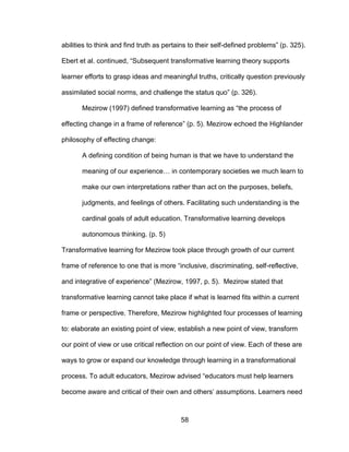 58
abilities to think and find truth as pertains to their self-defined problems” (p. 325).
Ebert et al. continued, “Subsequent transformative learning theory supports
learner efforts to grasp ideas and meaningful truths, critically question previously
assimilated social norms, and challenge the status quo” (p. 326).
Mezirow (1997) defined transformative learning as “the process of
effecting change in a frame of reference” (p. 5). Mezirow echoed the Highlander
philosophy of effecting change:
A defining condition of being human is that we have to understand the
meaning of our experience… in contemporary societies we much learn to
make our own interpretations rather than act on the purposes, beliefs,
judgments, and feelings of others. Facilitating such understanding is the
cardinal goals of adult education. Transformative learning develops
autonomous thinking. (p. 5)
Transformative learning for Mezirow took place through growth of our current
frame of reference to one that is more “inclusive, discriminating, self-reflective,
and integrative of experience” (Mezirow, 1997, p. 5). Mezirow stated that
transformative learning cannot take place if what is learned fits within a current
frame or perspective. Therefore, Mezirow highlighted four processes of learning
to: elaborate an existing point of view, establish a new point of view, transform
our point of view or use critical reflection on our point of view. Each of these are
ways to grow or expand our knowledge through learning in a transformational
process. To adult educators, Mezirow advised “educators must help learners
become aware and critical of their own and others’ assumptions. Learners need
 
