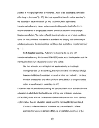59
practice in recognizing frames of reference…need to be assisted to participate
effectively in discourse” (p. 10). Mezirow argued that transformative learning “is
the essence of adult education” (p. 11). Mezirow further argued that
transformative learning values autonomous thinking and critical reflection to
involve the learner in the process and this process is to affect social change.
Mezirow concluded, “the nature of adult learning implies a set of ideal conditions
for its full realization that may serve as standards for judging both the quality of
adult education and the sociopolitical conditions that facilitate or impede learning”
(p. 11).
Self-directed learning. Autonomy in learning did not end with
transformative learning. Lindeman (1926/1989) wrote about the importance of the
individual in their own educational journey and stated:
Not that all adults should begin their reeducation by submitting to
intelligence test. On the contrary, the implication that ‘one change always
leaves a babbitting [foundation] on which another can be built’… Limits of
freedom are reached only when we have exhausted all of the possibilities
within grasp of growing capacities. (p. 47)
Lindeman was influential in broadening the perspective on adult learners and that
education of adult students should be an entirely new endeavor. Lindeman
(1926/1989) wrote that the current state of education was more a mass delivery
system rather than an education based upon the individual Lindeman stated:
Conventional education has somehow become enslaved to a false
premise: knowledge is conceived to be a precipitation, sediment of the
 