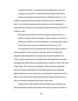 60
experience of others; it is neatly divided into subjects who in turn are
parceled out to students, not because students express eagerness or
interest, but because the subjects fit into a traditional scheme. (p. 111)
Lindeman espoused that adult education was at the heart an exercise of the
mind. It is a voluntary experience of the student and an understanding of
relationship with the teacher that provides the greatest benefit for adult learners.
Lindeman wrote:
Because adult education is free from the yoke of subject-tradition, its
builders are able to experiment boldly…if adult education is to produce a
difference of quality in the use of intelligence, its promoters will do well to
devote their major concern to method and not content. (p. 114)
The adult learner has to understand their own personal goals and be an
active participant in their own learning. Merriam (2001) wrote that adult
educators trusted research that was based upon educational outcomes for
children. Merriam discussed that a parallel theory of adult learning to Knowles’
andragogy was Self-Directed Learning based upon research of Houle (1961) and
Tough (1967, 1971). Merriam and Caffarella (1999) presented self-directed
learning as a goals based theory with the following goals which might alter
slightly dependent upon the researcher’s own perspective; development of the
learner’s own capacity to be self-directed; fostering transformational learning;
and as endorsing emancipatory learning and social action.
Pilling-Cormick (1997) defined self-directed learning as “based on the
interaction between student and educator within varying contexts of control” (p.
 