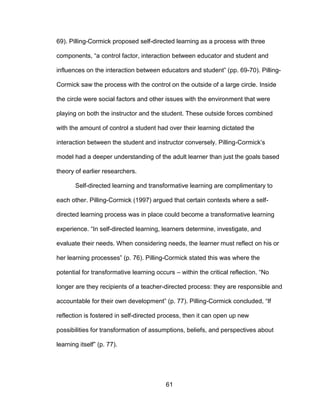 61
69). Pilling-Cormick proposed self-directed learning as a process with three
components, “a control factor, interaction between educator and student and
influences on the interaction between educators and student” (pp. 69-70). Pilling-
Cormick saw the process with the control on the outside of a large circle. Inside
the circle were social factors and other issues with the environment that were
playing on both the instructor and the student. These outside forces combined
with the amount of control a student had over their learning dictated the
interaction between the student and instructor conversely. Pilling-Cormick’s
model had a deeper understanding of the adult learner than just the goals based
theory of earlier researchers.
Self-directed learning and transformative learning are complimentary to
each other. Pilling-Cormick (1997) argued that certain contexts where a self-
directed learning process was in place could become a transformative learning
experience. “In self-directed learning, learners determine, investigate, and
evaluate their needs. When considering needs, the learner must reflect on his or
her learning processes” (p. 76). Pilling-Cormick stated this was where the
potential for transformative learning occurs – within the critical reflection. “No
longer are they recipients of a teacher-directed process: they are responsible and
accountable for their own development” (p. 77). Pilling-Cormick concluded, “If
reflection is fostered in self-directed process, then it can open up new
possibilities for transformation of assumptions, beliefs, and perspectives about
learning itself” (p. 77).
 