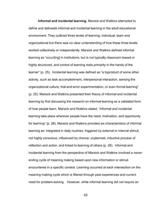 62
Informal and incidental learning. Marsick and Watkins attempted to
define and delineate informal and incidental learning in the adult educational
environment. They outlined three levels of learning: individual, team and
organizational but there was no clear understanding of how these three levels
worked collectively or independently. Marsick and Watkins defined informal
learning as “occur[ing] in institutions, but is not typically classroom-based or
highly structured, and control of learning rests primarily in the hands of the
learner” (p. 25). Incidental learning was defined as “a byproduct of some other
activity, such as task accomplishment, interpersonal interaction, sensing the
organizational culture, trial-and-error experimentation, or even formal learning”
(p. 25). Marsick and Watkins presented their theory of informal and incidental
learning by first discussing the research on informal learning as a validated form
of how people learn. Marsick and Watkins stated, “Informal and incidental
learning take place wherever people have the need, motivation, and opportunity
for learning” (p. 28). Marsick and Watkins provided six characteristics of informal
learning as: integrated in daily routines, triggered by external or internal stimuli,
not highly conscious, influenced by chance; unplanned, inductive process of
reflection and action, and linked to learning of others (p. 28). Informal and
incidental learning from the perspective of Marsick and Watkins involved a never-
ending cycle of meaning making based upon new information or stimuli
encountered in a specific context. Learning occurred at each intersection on the
meaning making cycle which is filtered through past experiences and current
need for problem-solving. However, while informal learning did not require an
 