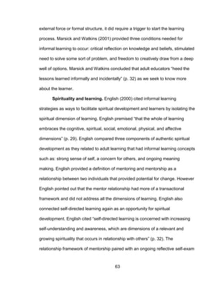 63
external force or formal structure, it did require a trigger to start the learning
process. Marsick and Watkins (2001) provided three conditions needed for
informal learning to occur: critical reflection on knowledge and beliefs, stimulated
need to solve some sort of problem, and freedom to creatively draw from a deep
well of options. Marsick and Watkins concluded that adult educators “heed the
lessons learned informally and incidentally” (p. 32) as we seek to know more
about the learner.
Spirituality and learning. English (2000) cited informal learning
strategies as ways to facilitate spiritual development and learners by isolating the
spiritual dimension of learning. English premised “that the whole of learning
embraces the cognitive, spiritual, social, emotional, physical, and affective
dimensions” (p. 29). English compared three components of authentic spiritual
development as they related to adult learning that had informal learning concepts
such as: strong sense of self, a concern for others, and ongoing meaning
making. English provided a definition of mentoring and mentorship as a
relationship between two individuals that provided potential for change. However
English pointed out that the mentor relationship had more of a transactional
framework and did not address all the dimensions of learning. English also
connected self-directed learning again as an opportunity for spiritual
development. English cited “self-directed learning is concerned with increasing
self-understanding and awareness, which are dimensions of a relevant and
growing spirituality that occurs in relationship with others” (p. 32). The
relationship framework of mentorship paired with an ongoing reflective self-exam
 
