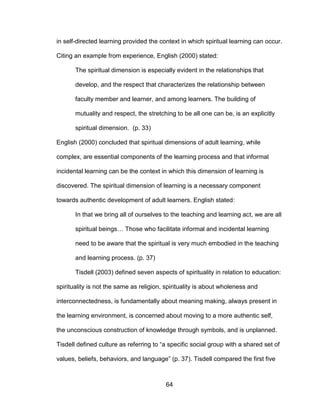 64
in self-directed learning provided the context in which spiritual learning can occur.
Citing an example from experience, English (2000) stated:
The spiritual dimension is especially evident in the relationships that
develop, and the respect that characterizes the relationship between
faculty member and learner, and among learners. The building of
mutuality and respect, the stretching to be all one can be, is an explicitly
spiritual dimension. (p. 33)
English (2000) concluded that spiritual dimensions of adult learning, while
complex, are essential components of the learning process and that informal
incidental learning can be the context in which this dimension of learning is
discovered. The spiritual dimension of learning is a necessary component
towards authentic development of adult learners. English stated:
In that we bring all of ourselves to the teaching and learning act, we are all
spiritual beings… Those who facilitate informal and incidental learning
need to be aware that the spiritual is very much embodied in the teaching
and learning process. (p. 37)
Tisdell (2003) defined seven aspects of spirituality in relation to education:
spirituality is not the same as religion, spirituality is about wholeness and
interconnectedness, is fundamentally about meaning making, always present in
the learning environment, is concerned about moving to a more authentic self,
the unconscious construction of knowledge through symbols, and is unplanned.
Tisdell defined culture as referring to “a specific social group with a shared set of
values, beliefs, behaviors, and language” (p. 37). Tisdell compared the first five
 