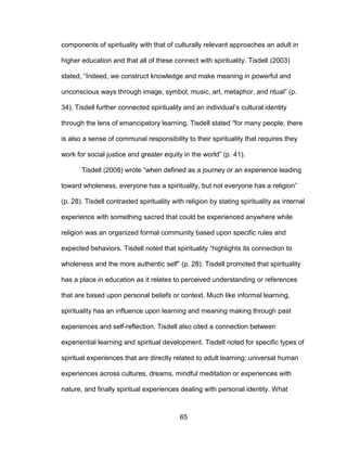 65
components of spirituality with that of culturally relevant approaches an adult in
higher education and that all of these connect with spirituality. Tisdell (2003)
stated, “Indeed, we construct knowledge and make meaning in powerful and
unconscious ways through image, symbol, music, art, metaphor, and ritual” (p.
34). Tisdell further connected spirituality and an individual’s cultural identity
through the lens of emancipatory learning. Tisdell stated “for many people, there
is also a sense of communal responsibility to their spirituality that requires they
work for social justice and greater equity in the world” (p. 41).
Tisdell (2008) wrote “when defined as a journey or an experience leading
toward wholeness, everyone has a spirituality, but not everyone has a religion”
(p. 28). Tisdell contrasted spirituality with religion by stating spirituality as internal
experience with something sacred that could be experienced anywhere while
religion was an organized formal community based upon specific rules and
expected behaviors. Tisdell noted that spirituality “highlights its connection to
wholeness and the more authentic self” (p. 28). Tisdell promoted that spirituality
has a place in education as it relates to perceived understanding or references
that are based upon personal beliefs or context. Much like informal learning,
spirituality has an influence upon learning and meaning making through past
experiences and self-reflection. Tisdell also cited a connection between
experiential learning and spiritual development. Tisdell noted for specific types of
spiritual experiences that are directly related to adult learning: universal human
experiences across cultures, dreams, mindful meditation or experiences with
nature, and finally spiritual experiences dealing with personal identity. What
 