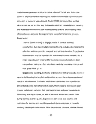 66
made these experiences spiritual in nature, claimed Tisdell, was that a new
power or empowerment or meaning was reframed from these experiences and
some sort of outcome was achieved. Tisdell (2008) concluded that spiritual
experiences are yet another way that people construct knowledge and meaning
and that these constructions can be empowering or have emancipatory effect
which enhances personal development and supports the learning process.
Tisdell stated:
There is power in trying to engage people in spiritual learning
opportunities that draw multiple realms of being, including the rational; the
affective; and the symbolic, imaginal, and spiritual domains. Engaging the
latter domains may be important for all learners in some contexts, but it
might be particularly important for learners whose cultures have been
marginalized; doing so often stimulates creativity for making change and
thus gives hope. (p. 34)
Experiential learning. Caffarella and Barnett (1994) proposed a model of
experiential learning that applied and took into account the unique aspects and
needs of adult learners. Caffarella and Barnett determined that experiences
differentiated adults from children but also further helped to define adult peer
groups. “Adults can call upon their past experiences and prior knowledge in
formulating learning activities, as well as serve as resources for each other
during learning events” (p. 30). Experiences can serve as a catalyst and
motivation for learning and provide opportunity to re-categorize or recreate
meaning based upon reflection on these experiences. Likewise, context formed
 