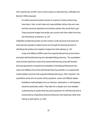 67
from experiences and life, have a direct impact on adult learning. Caffarella and
Barnett (1994) proposed:
An adult’s personal context consists of a person’s history (where they
have been), their current roles and responsibilities (where they are now),
and their personal aspirations and dreams (where they would like to go).
These personal images that adults carry around with them affect how they
see themselves as learners. (p. 33)
Caffarella and Barnett pointed out that context is both personal and social and
adult learners operate by balancing the two through the learning process of
identifying the positive and negative images from both spheres (p. 34).
Jiusto and DiBiasio (2006) wrote how experiential learning environments
promoted self-directed learning and ultimately lifelong learning. The quantitative
study showed significant impact that experiential learning using self-directed
learning approaches increased the probability of developing lifelong learners.
Jiusto and DiBiasio found that self-directed learning activities in an experiential
model yielded outcomes that supported lifelong learning (p. 203). However, this
quantitative study did not answer all the questions. Jiusto and DiBiasio stated:
Qualitative methodologies such as interview, observation, or ethnography
would be particularly useful. They allow for a deeper and more detailed
understanding of student learning (and preparation for self-learning) that is
constructed by interpreting observed behaviors and responses rather than
relying on self-reports. (p. 203)
 