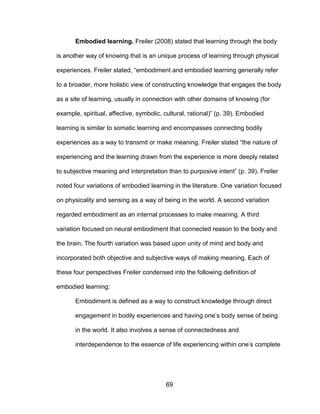 69
Embodied learning. Freiler (2008) stated that learning through the body
is another way of knowing that is an unique process of learning through physical
experiences. Freiler stated, “embodiment and embodied learning generally refer
to a broader, more holistic view of constructing knowledge that engages the body
as a site of learning, usually in connection with other domains of knowing (for
example, spiritual, affective, symbolic, cultural, rational)” (p. 39). Embodied
learning is similar to somatic learning and encompasses connecting bodily
experiences as a way to transmit or make meaning. Freiler stated “the nature of
experiencing and the learning drawn from the experience is more deeply related
to subjective meaning and interpretation than to purposive intent” (p. 39). Freiler
noted four variations of embodied learning in the literature. One variation focused
on physicality and sensing as a way of being in the world. A second variation
regarded embodiment as an internal processes to make meaning. A third
variation focused on neural embodiment that connected reason to the body and
the brain. The fourth variation was based upon unity of mind and body and
incorporated both objective and subjective ways of making meaning. Each of
these four perspectives Freiler condensed into the following definition of
embodied learning:
Embodiment is defined as a way to construct knowledge through direct
engagement in bodily experiences and having one’s body sense of being
in the world. It also involves a sense of connectedness and
interdependence to the essence of life experiencing within one’s complete
 
