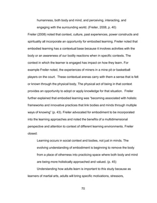 70
humanness, both body and mind, and perceiving, interacting, and
engaging with the surrounding world. (Freiler, 2008, p. 40)
Freiler (2008) noted that context, culture, past experiences, power constructs and
spirituality all incorporate an opportunity for embodied learning. Freiler noted that
embodied learning has a contextual base because it involves activities with the
body or an awareness of our bodily reactions when in specific contexts. The
context in which the learner is engaged has impact on how they learn. For
example Freiler noted, the experiences of miners in a mine pit or basketball
players on the court. These contextual arenas carry with them a sense that is felt
or known through the physical body. The physical act of being in that context
provides an opportunity to adopt or apply knowledge for that situation. Freiler
further explained that embodied learning was “becoming associated with holistic
frameworks and innovative practices that link bodies and minds through multiple
ways of knowing” (p. 43). Freiler advocated for embodiment to be incorporated
into the learning approaches and noted the benefits of a multidimensional
perspective and attention to context of different learning environments. Freiler
closed:
Learning occurs in social context and bodies, not just in minds. The
evolving understanding of embodiment is beginning to remove the body
from a place of otherness into practicing space where both body and mind
are being more holistically approached and valued. (p. 45)
Understanding how adults learn is important to this study because as
learners of martial arts, adults will bring specific motivations, stressors,
 