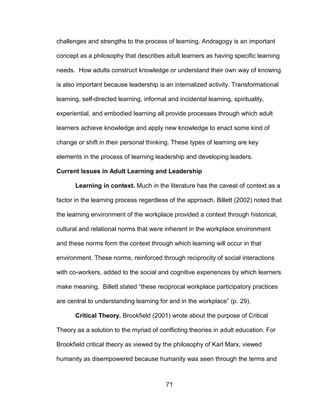 71
challenges and strengths to the process of learning. Andragogy is an important
concept as a philosophy that describes adult learners as having specific learning
needs. How adults construct knowledge or understand their own way of knowing
is also important because leadership is an internalized activity. Transformational
learning, self-directed learning, informal and incidental learning, spirituality,
experiential, and embodied learning all provide processes through which adult
learners achieve knowledge and apply new knowledge to enact some kind of
change or shift in their personal thinking. These types of learning are key
elements in the process of learning leadership and developing leaders.
Current Issues in Adult Learning and Leadership
Learning in context. Much in the literature has the caveat of context as a
factor in the learning process regardless of the approach. Billett (2002) noted that
the learning environment of the workplace provided a context through historical,
cultural and relational norms that were inherent in the workplace environment
and these norms form the context through which learning will occur in that
environment. These norms, reinforced through reciprocity of social interactions
with co-workers, added to the social and cognitive experiences by which learners
make meaning. Billett stated “these reciprocal workplace participatory practices
are central to understanding learning for and in the workplace” (p. 29).
Critical Theory. Brookfield (2001) wrote about the purpose of Critical
Theory as a solution to the myriad of conflicting theories in adult education. For
Brookfield critical theory as viewed by the philosophy of Karl Marx, viewed
humanity as disempowered because humanity was seen through the terms and
 