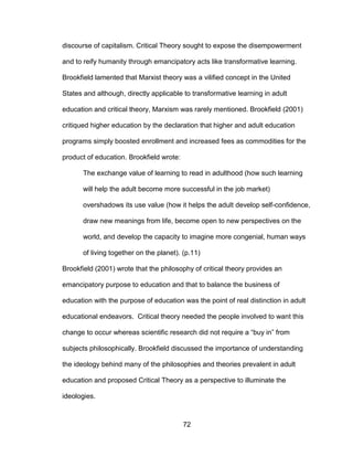 72
discourse of capitalism. Critical Theory sought to expose the disempowerment
and to reify humanity through emancipatory acts like transformative learning.
Brookfield lamented that Marxist theory was a vilified concept in the United
States and although, directly applicable to transformative learning in adult
education and critical theory, Marxism was rarely mentioned. Brookfield (2001)
critiqued higher education by the declaration that higher and adult education
programs simply boosted enrollment and increased fees as commodities for the
product of education. Brookfield wrote:
The exchange value of learning to read in adulthood (how such learning
will help the adult become more successful in the job market)
overshadows its use value (how it helps the adult develop self-confidence,
draw new meanings from life, become open to new perspectives on the
world, and develop the capacity to imagine more congenial, human ways
of living together on the planet). (p.11)
Brookfield (2001) wrote that the philosophy of critical theory provides an
emancipatory purpose to education and that to balance the business of
education with the purpose of education was the point of real distinction in adult
educational endeavors. Critical theory needed the people involved to want this
change to occur whereas scientific research did not require a “buy in” from
subjects philosophically. Brookfield discussed the importance of understanding
the ideology behind many of the philosophies and theories prevalent in adult
education and proposed Critical Theory as a perspective to illuminate the
ideologies.
 