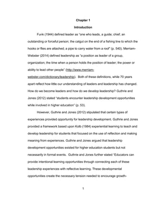 1
Chapter 1
Introduction
Funk (1944) defined leader as “one who leads, a guide; chief; an
outstanding or forceful person; the catgut on the end of a fishing line to which the
hooks or flies are attached; a pipe to carry water from a roof” (p. 540). Merriam-
Webster (2014) defined leadership as “a position as leader of a group,
organization; the time when a person holds the position of leader; the power or
ability to lead other people” (http://www.merriam-
webster.com/dictionary/leadership). Both of these definitions, while 70 years
apart reflect how little our understanding of leaders and leadership has changed.
How do we become leaders and how do we develop leadership? Guthrie and
Jones (2012) stated “students encounter leadership development opportunities
while involved in higher education” (p. 53).
However, Guthrie and Jones (2012) stipulated that certain types of
experiences provided opportunity for leadership development. Guthrie and Jones
provided a framework based upon Kolb (1984) experiential learning to teach and
develop leadership for students that focused on the use of reflection and making
meaning from experiences. Guthrie and Jones argued that leadership
development opportunities existed for higher education students but not
necessarily in formal events. Guthrie and Jones further stated “Educators can
provide intentional learning opportunities through connecting each of these
leadership experiences with reflective learning. These developmental
opportunities create the necessary tension needed to encourage growth-
 