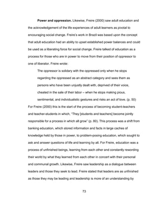 73
Power and oppression. Likewise, Freire (2000) saw adult education and
the acknowledgement of the life experiences of adult learners as pivotal to
encouraging social change. Freire’s work in Brazil was based upon the concept
that adult education had an ability to upset established power balances and could
be used as a liberating force for social change. Freire talked of education as a
process for those who are in power to move from their position of oppressor to
one of liberator. Freire wrote:
The oppressor is solidary with the oppressed only when he stops
regarding the oppressed as an abstract category and sees them as
persons who have been unjustly dealt with, deprived of their voice,
cheated in the sale of their labor – when he stops making pious,
sentimental, and individualistic gestures and risks an act of love. (p. 50)
For Freire (2000) this is the start of the process of becoming student-teachers
and teacher-students in which, “They [students and teachers] become jointly
responsible for a process in which all grow” (p. 80). This process was a shift from
banking education, which stored information and facts in large caches of
knowledge held by those in power, to problem-posing education, which sought to
ask and answer questions of life and learning by all. For Freire, education was a
process of unfinished beings, learning from each other and constantly rewording
their world by what they learned from each other in concert with their personal
and communal growth. Likewise, Freire saw leadership as a dialogue between
leaders and those they seek to lead. Freire stated that leaders are as unfinished
as those they may be leading and leadership is more of an understanding by
 