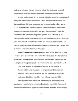 74
leaders not to impose their will but rather to help liberate through a mutual
understanding by all around so that followers will become leaders as well.
A more contemporary view of power in education looked at the structure of
the system rather than the relationship. School management discourse used
distributed leadership to garner support and empower teachers. But Hatcher
(2005) claimed that the hierarchical power constructs that exits in education
showed the hegemonic system alive and well. Hatcher asked, “How is the
commitment of teachers to management agendas to be achieved” (p. 254).
Hatcher cited a tension between the idea of distributed leadership as a misnomer
while other theorists posed that leadership and power act independently. For
Hatcher, distributed leadership was a trap to keep those with power in power and
to continue a hierarchical structure status quo.
Role of culture in adult education. Crossley (2000) wrote that for adult
education to be relevant in the 21st century it must include a global perspective
on the world. This expansion of adult education into a global construct can be
accomplished through comparative and international research. Crossley wrote:
That if the potential of this development is to be fully realized, a
fundamental reconceptualization of comparative and international
research in education is essential, and that the strategic bridging of
cultures and traditions lies at the heart of this process. (p. 329)
Dodds (2008) continued this line of reasoning by investigating what
globalization meant to higher education. Dodds cited a conflict in the research
findings that institutions of higher education were the recipients of the changing
 