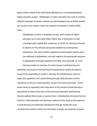75
global market instead of the world being affected by an increasing globalized
higher education system. Globalization in higher education has come to embody
different meanings for faculty, students and administrators and as Dodds pointed
out, causes much variation within the research and literature. Dodds (2008)
wrote:
Globalisation remains a contested concept, within studies of higher
education as in many other fields. Rather than it being taken to refer
unambiguously to global flow, pressures, or trends, its meaning continued
to depend on the particular perspective adopted by contemporary
researchers. The same conflict is apparent concerning the impacts which
are attributed to globalisation, and with regard to the appropriate response
to globalisation amongst academics and HEIs more generally. (p. 514)
Having provided an overview of current issues in adult learning and
leadership, the issues of how learning and leadership for adults can address
issues of the essentiality of context in learning, the transformative nature of
power and oppression and critical thinking through adult education and the
importance of culture in adult education as part of the learning context. These
issues come up repeatedly when discussion of the process of adult learning is
approached as well as how each of the previously discussed adult learning
theories address these issues or ignores them. Understanding the issues that are
inherent in adult education and learning is relevant to this study as the approach
to adult learning and leadership development through martial arts must
remember the context in which the information is taught, the dynamics of power
 