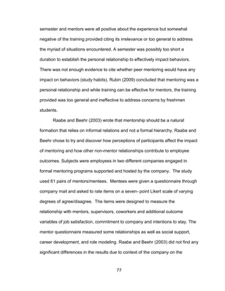 77
semester and mentors were all positive about the experience but somewhat
negative of the training provided citing its irrelevance or too general to address
the myriad of situations encountered. A semester was possibly too short a
duration to establish the personal relationship to effectively impact behaviors.
There was not enough evidence to cite whether peer mentoring would have any
impact on behaviors (study habits). Rubin (2009) concluded that mentoring was a
personal relationship and while training can be effective for mentors, the training
provided was too general and ineffective to address concerns by freshmen
students.
Raabe and Beehr (2003) wrote that mentorship should be a natural
formation that relies on informal relations and not a formal hierarchy. Raabe and
Beehr chose to try and discover how perceptions of participants affect the impact
of mentoring and how other non-mentor relationships contribute to employee
outcomes. Subjects were employees in two different companies engaged in
formal mentoring programs supported and hosted by the company. The study
used 61 pairs of mentors/mentees. Mentees were given a questionnaire through
company mail and asked to rate items on a seven- point Likert scale of varying
degrees of agree/disagree. The items were designed to measure the
relationship with mentors, supervisors, coworkers and additional outcome
variables of job satisfaction, commitment to company and intentions to stay. The
mentor questionnaire measured some relationships as well as social support,
career development, and role modeling. Raabe and Beehr (2003) did not find any
significant differences in the results due to context of the company on the
 
