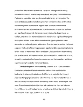 78
perceptions of the mentor relationship. There was little agreement among
mentees and mentors on what they were getting and giving in the relationship.
Participants agreed the least on role modeling behaviors of the mentee. The
items and scales used indicate that agreement between mentees and mentors
exists mostly in the psychosocial support area. Moreover, the impact on
employee outcomes of job satisfaction, commitment and turnover did not have
any significant findings with the formal mentor relationship. Supervisors, co-
workers, and other non-mentor relationships however had significant findings for
employee outcomes. There was no evidence to suggest agreement in the
perception of the formal mentor relationship. This was surprising given the formal
program, the length of time the pairs spent together and the possible implications
for the career of the mentee. Raabe and Beehr (2003) concluded that mentoring
can be effective on employee outcomes but formal mentors should build in more
time with mentees to affect longer term outcomes and that coworkers and direct
supervisors might be better mentor candidates.
Adult development and leadership. Gottfried et al. (2011) sought to
identify the motivational factors present in childhood that contributed to
leadership development in adulthood. Gottfried et al. looked at the inherent
pleasure of engaging in an activity without motive and the motivation to lead as
non-calculating, socially normative and identity based across a twelve year time
span. The authors state that while there is knowledge that there are linkages
from childhood to adulthood pertaining to leadership ability and proclivity, there is
little research on the topic. Gottfried et al. found:
 