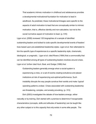 79
That academic intrinsic motivation in childhood and adolescence provides
a developmental motivational foundation for motivation to lead in
adulthood. As predicted, these motivational linkages were specific to the
aspects of adult motivation to lead that are conceptually similar to intrinsic
motivation, that is, affective identity and non-calculative, but not to the
social normative aspect of motivation to lead. (p. 516)
Ligon et al. (2008) reviewed 120 biographies of a sample of identified
outstanding leaders and looked to code specific developmental events of leaders’
lives based upon pre-established leadership styles. Ligon et al. then attempted to
link the specific type of experiences to a specific leadership style, charismatic,
ideological, or pragmatic. Ligon et al. cited Rivera (1994) that a commonality that
can be identified among all types of outstanding leaders revolves around crises.
Ligon et al. further cited Hunt, Boal, and Dodge (1999) that:
Outstanding leaders generally emerge when a social system is
experiencing a crisis, or a set of events creating turbulence and placed
institutions at risk of experiencing sub-optimal performance. Such
instability disrupts the way people construe their worlds and make ‘typical’
operating patterns unclear. Crises associated with outstanding leadership
are threatening, complex, and anxiety provoking. (p. 313)
Doh (2003) investigated the debate of how leaders emerge, either
naturally or by training. Doh started with a premise to determine if recognizable
characteristics (concepts, skills and attitudes of leadership) can be taught like
any other subject or is this capacity that only exists in some elite people. The
 