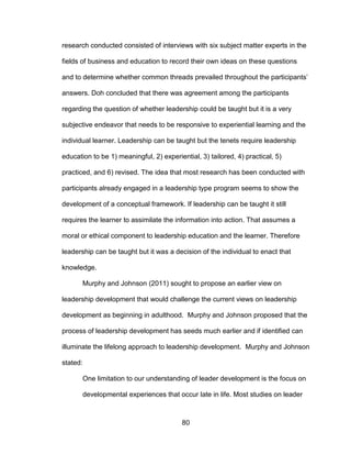 80
research conducted consisted of interviews with six subject matter experts in the
fields of business and education to record their own ideas on these questions
and to determine whether common threads prevailed throughout the participants’
answers. Doh concluded that there was agreement among the participants
regarding the question of whether leadership could be taught but it is a very
subjective endeavor that needs to be responsive to experiential learning and the
individual learner. Leadership can be taught but the tenets require leadership
education to be 1) meaningful, 2) experiential, 3) tailored, 4) practical, 5)
practiced, and 6) revised. The idea that most research has been conducted with
participants already engaged in a leadership type program seems to show the
development of a conceptual framework. If leadership can be taught it still
requires the learner to assimilate the information into action. That assumes a
moral or ethical component to leadership education and the learner. Therefore
leadership can be taught but it was a decision of the individual to enact that
knowledge.
Murphy and Johnson (2011) sought to propose an earlier view on
leadership development that would challenge the current views on leadership
development as beginning in adulthood. Murphy and Johnson proposed that the
process of leadership development has seeds much earlier and if identified can
illuminate the lifelong approach to leadership development. Murphy and Johnson
stated:
One limitation to our understanding of leader development is the focus on
developmental experiences that occur late in life. Most studies on leader
 
