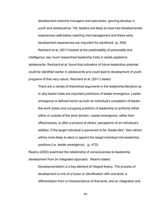 81
development examine managers and executives, ignoring develop in
youth and adolescence. Yet, leaders are likely to have had developmental
experiences well before reaching mid-management and these early
development experiences are important for adulthood. (p. 459)
Reichard et al. (2011) looked at the predictability of personality and
intelligence; two much researched leadership traits in adults applied to
adolescents. Reichard et al. found that indicators of future leadership potential
could be identified earlier in adolescents and could lead to development of youth
programs of that very nature. Reichard et al. (2011) stated:
There are a variety of theoretical arguments in the leadership literature as
to why leader traits are important predictors of leader emergence. Leader
emergence is defined herein as both an individual’s completion of leader-
like work duties and occupying positions of leadership or authority either
within or outside of the work domain. Leader emergence, rather than
effectiveness, is often a product of others’ perceptions of an individual’s
abilities. If the target individual is perceived to be “leader-like”, then others
will be more likely to elect or appoint the target individual into leadership
positions (i.e. leader emergence). (p. 472)
Reams (2005) examined the relationship of consciousness to leadership
development from an integrated approach. Reams stated:
Developmentalism is a key element of integral theory. The process of
development is one of a fusion or identification with one level, a
differentiation from or transcendence of that level, and an integration and
 