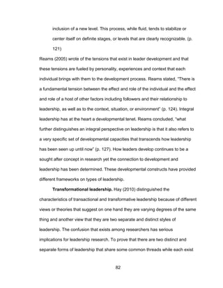 82
inclusion of a new level. This process, while fluid, tends to stabilize or
center itself on definite stages, or levels that are clearly recognizable. (p.
121)
Reams (2005) wrote of the tensions that exist in leader development and that
these tensions are fueled by personality, experiences and context that each
individual brings with them to the development process. Reams stated, “There is
a fundamental tension between the effect and role of the individual and the effect
and role of a host of other factors including followers and their relationship to
leadership, as well as to the context, situation, or environment” (p. 124). Integral
leadership has at the heart a developmental tenet. Reams concluded, “what
further distinguishes an integral perspective on leadership is that it also refers to
a very specific set of developmental capacities that transcends how leadership
has been seen up until now” (p. 127). How leaders develop continues to be a
sought after concept in research yet the connection to development and
leadership has been determined. These developmental constructs have provided
different frameworks on types of leadership.
Transformational leadership. Hay (2010) distinguished the
characteristics of transactional and transformative leadership because of different
views or theories that suggest on one hand they are varying degrees of the same
thing and another view that they are two separate and distinct styles of
leadership. The confusion that exists among researchers has serious
implications for leadership research. To prove that there are two distinct and
separate forms of leadership that share some common threads while each exist
 