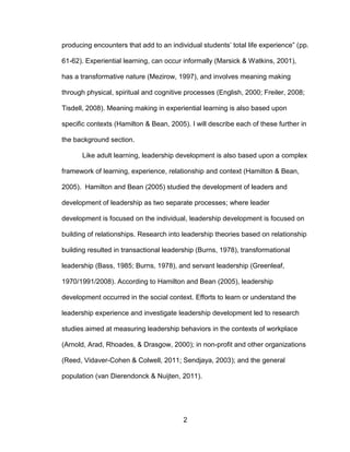 2
producing encounters that add to an individual students’ total life experience” (pp.
61-62). Experiential learning, can occur informally (Marsick & Watkins, 2001),
has a transformative nature (Mezirow, 1997), and involves meaning making
through physical, spiritual and cognitive processes (English, 2000; Freiler, 2008;
Tisdell, 2008). Meaning making in experiential learning is also based upon
specific contexts (Hamilton & Bean, 2005). I will describe each of these further in
the background section.
Like adult learning, leadership development is also based upon a complex
framework of learning, experience, relationship and context (Hamilton & Bean,
2005). Hamilton and Bean (2005) studied the development of leaders and
development of leadership as two separate processes; where leader
development is focused on the individual, leadership development is focused on
building of relationships. Research into leadership theories based on relationship
building resulted in transactional leadership (Burns, 1978), transformational
leadership (Bass, 1985; Burns, 1978), and servant leadership (Greenleaf,
1970/1991/2008). According to Hamilton and Bean (2005), leadership
development occurred in the social context. Efforts to learn or understand the
leadership experience and investigate leadership development led to research
studies aimed at measuring leadership behaviors in the contexts of workplace
(Arnold, Arad, Rhoades, & Drasgow, 2000); in non-profit and other organizations
(Reed, Vidaver-Cohen & Colwell, 2011; Sendjaya, 2003); and the general
population (van Dierendonck & Nuijten, 2011).
 