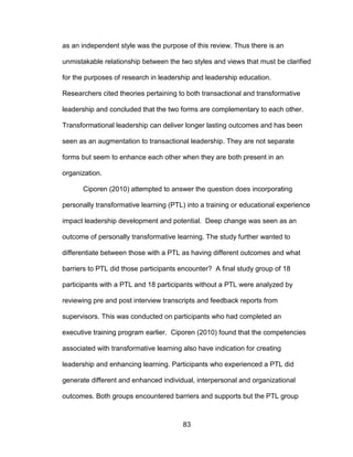 83
as an independent style was the purpose of this review. Thus there is an
unmistakable relationship between the two styles and views that must be clarified
for the purposes of research in leadership and leadership education.
Researchers cited theories pertaining to both transactional and transformative
leadership and concluded that the two forms are complementary to each other.
Transformational leadership can deliver longer lasting outcomes and has been
seen as an augmentation to transactional leadership. They are not separate
forms but seem to enhance each other when they are both present in an
organization.
Ciporen (2010) attempted to answer the question does incorporating
personally transformative learning (PTL) into a training or educational experience
impact leadership development and potential. Deep change was seen as an
outcome of personally transformative learning. The study further wanted to
differentiate between those with a PTL as having different outcomes and what
barriers to PTL did those participants encounter? A final study group of 18
participants with a PTL and 18 participants without a PTL were analyzed by
reviewing pre and post interview transcripts and feedback reports from
supervisors. This was conducted on participants who had completed an
executive training program earlier. Ciporen (2010) found that the competencies
associated with transformative learning also have indication for creating
leadership and enhancing learning. Participants who experienced a PTL did
generate different and enhanced individual, interpersonal and organizational
outcomes. Both groups encountered barriers and supports but the PTL group
 