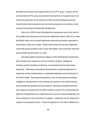 84
identified more barriers and supports than the non-PTL group. Ciporen (2010)
surmised that the PTL group encountered more barriers and supports due to an
enhanced awareness of the existence of both and that developing personal
transformative learning experiences into training programs can provide a richer
outcome for learning and leadership development.
Ebert et al. (2003) noted that leadership development was at the heart of
the transformative learning occurring at the Highlander School. Ebert et al. noted
that Myles Horton who founded Highlander observed that people responded to
local leaders. Ebert et al. stated, “Horton learned that the best way Highlander
could help groups transform was to work with leaders, who would then lead their
groups toward transformation” (p. 324).
Sternberg (2005) reviewed the efficacy of the WICS Model of leadership,
which breaks down leadership into four functions: Wisdom, Intelligence,
Creativity and the Synthesis of all three, to transactional and transformative
leadership. Sternberg connected the transactional or practical application of
leadership and the transformative or applicable leadership and the elements of
the WICS model. Transactional leadership is akin to the practical knowledge –
intelligence, transformative is the creativity and wisdom is the implicit theories
behind leadership development and research. Sternberg concluded that there
was evidence to support that the WICS model as a good fit for incorporating the
elements of leadership into a model that can be used to evaluate leadership and
focus evaluation on the productivity of a leader. Leadership can be measured in
outputs not necessarily actions. Culture and gender do not make a difference in
 