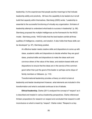 85
leadership; it’s the experiences that people ascribe meanings to that indicate
leadership ability and proclivity. All have the capability to be leaders but not all
build that capacity within themselves. Sternberg (2005) wrote, “Leadership is
essential to the successful functioning of virtually any organization. Scholars of
leadership attempt to understand what leads to success in leadership” (p. 96).
Sternberg proposed the multiple intelligences as the framework for the WICS
model. Sternberg wrote, “WICS holds that the best leaders exhibit all three
qualities of intelligence, creativity, and wisdom. It also holds that these skills can
be developed” (p. 97). Sternberg posited,
An effective leader needs creative skills and dispositions to come up with
ideas, academic skills and dispositions to decide whether they are good
ideas, practical skills and dispositions to make the ideas work and
convince others of the value of the ideas, and wisdom-based skills and
dispositions to ensure that the ideas are in the service of the common
good rather than just the good of the leader or perhaps some clique of
family members or followers. (p. 110)
Transformational leadership provides a theory on which to look at
leadership and leader development however, what elements are included in this
transformation and what is excluded continues to be of debate.
Ethical leadership. Clarke (2011) analyzed the concept of “respect” as it
is described and treated in various leadership perspectives. Clarke referenced
thirteen propositions for research on respect and concluded that research is still
inconclusive on what is meant by “respect”. Clarke noted, “Respect is a key
 