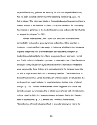 86
aspect of leadership, yet what we mean by the notion of respect in leadership
has not been explored extensively in the leadership literature” (p. 323). He
further stated, “The Integrated Model of Respect in Leadership presented here is
the first attempt in the literature to offer a conceptual framework for considering
how respect is generated in the leadership relationship and consider its influence
on leadership outcomes” (p. 323).
Hornett and Fredricks (2005) found that ethics and leadership were
connected by individual or group dynamics and context. Citing scandals in
business, Hornett and Fredricks sought to determine what leadership behaviors
in public and private lives of tainted leaders said about the perception of
leadership and ethical behaviors. Using a grounded theory approach, Hornett
and Fredricks found that leaders perceived to have taken care of their families or
employed family values were sympathized with more. Hornett and Fredericks
were surprised by these findings and upon returning to the literature found little
on ethical judgment was included in leadership theories. “One’s orientation to
these ethical dilemmas varies depending on where decisions are situated on the
continuum from moral relativism to moral absolutism, the two poles of ethical
thought” (p. 239). Hornett and Fredericks further suggested that culture has
some bearing on our understanding of ethical leadership as well. “A materialistic
cultural blurs the distinction between success and greed; leadership theories
need to address that” (p. 242). Hornett and Fredericks further stated,
“Consideration of moral values is difficult in a secular society but vital to the
 