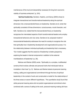 87
maintenance of the trust and stewardship necessary for long term economic
viability of business enterprise” (p. 243).
Spiritual leadership. Sanders, Hopkins, and Geroy (2003) chose to
integrate transactional and transformational leadership along the spiritual
dimension into a transcendental theory on leadership. Sanders et al. wrote that
spirituality consisted of three dimensions: consciousness, moral character, and
faith. Sanders et al. stated that the transcendental theory on leadership
recognizes the interrelated aspects of both transformational leaders who employ
transactional behaviors and vice versa. Sanders et al. proposed model of
transcendental leadership addresses the need for society to recognize the role
that spirituality has in leadership development and organizational success. It is
the relationship between individual spirituality and leadership that is necessary.
“Our model suggests that the essence of leadership is better grasped by
exploring the leader’s internal components in addition to the external
manifestations of leadership” (p. 29).
Markow and Klenke (2005) wrote, “Spirituality is a complex, multifaceted
construct that involves ultimate and personal truths that individuals hold as
inviolable in their lives” (p. 9). Markow and Klenke looked at personal meaning
making, calling and organizational commitment through the lens of spiritual
leadership in the context of work and constructed a model for the relationships of
the three areas on seven different hypotheses. The quantitative study found that
while personal meaning alone did not predict organizational commitment when
combined with a sense of calling to the work, personal meaning making did have
 