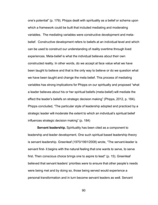 90
one’s potential” (p. 179). Phipps dealt with spirituality as a belief or schema upon
which a framework could be built that included mediating and moderating
variables. The mediating variables were constructive development and meta-
belief. Constructive development refers to beliefs at an individual level and which
can be used to construct our understanding of reality overtime through lived
experiences. Meta-belief is what the individual believes about their own
constructed reality. In other words, do we accept at face value what we have
been taught to believe and that is the only way to believe or do we question what
we have been taught and change the meta belief. This process of mediating
variables has strong implications for Phipps on our spiritualty and proposed “what
a leader believes about his or her spiritual beliefs (meta-belief) will mediate the
effect the leader’s beliefs on strategic decision making” (Phipps, 2012, p. 184).
Phipps concluded, “The particular style of leadership adopted and practiced by a
strategic leader will moderate the extent to which an individual’s spiritual belief
influences strategic decision making” (p. 184)
Servant leadership. Spirituality has been cited as a component to
leadership and leader development. One such spiritual based leadership theory
is servant leadership. Greenleaf (1970/1991/2008) wrote, “The servant-leader is
servant first- it begins with the natural feeling that one wants to serve, to serve
first. Then conscious choice brings one to aspire to lead” (p. 15). Greenleaf
believed that servant leaders’ priorities were to ensure that other people’s needs
were being met and by doing so, those being served would experience a
personal transformation and in turn become servant leaders as well. Servant
 