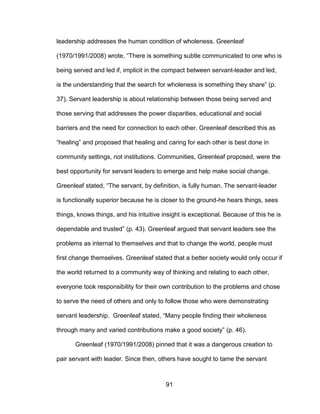 91
leadership addresses the human condition of wholeness. Greenleaf
(1970/1991/2008) wrote, “There is something subtle communicated to one who is
being served and led if, implicit in the compact between servant-leader and led,
is the understanding that the search for wholeness is something they share” (p.
37). Servant leadership is about relationship between those being served and
those serving that addresses the power disparities, educational and social
barriers and the need for connection to each other. Greenleaf described this as
“healing” and proposed that healing and caring for each other is best done in
community settings, not institutions. Communities, Greenleaf proposed, were the
best opportunity for servant leaders to emerge and help make social change.
Greenleaf stated, “The servant, by definition, is fully human. The servant-leader
is functionally superior because he is closer to the ground-he hears things, sees
things, knows things, and his intuitive insight is exceptional. Because of this he is
dependable and trusted” (p. 43). Greenleaf argued that servant leaders see the
problems as internal to themselves and that to change the world, people must
first change themselves. Greenleaf stated that a better society would only occur if
the world returned to a community way of thinking and relating to each other,
everyone took responsibility for their own contribution to the problems and chose
to serve the need of others and only to follow those who were demonstrating
servant leadership. Greenleaf stated, “Many people finding their wholeness
through many and varied contributions make a good society” (p. 46).
Greenleaf (1970/1991/2008) pinned that it was a dangerous creation to
pair servant with leader. Since then, others have sought to tame the servant
 
