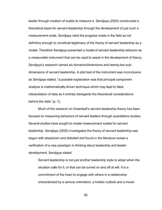 92
leader through creation of scales to measure it. Sendjaya (2003) constructed a
theoretical basis for servant leadership through the development of just such a
measurement scale. Sendjaya cited the progress made in the field as not
definitive enough to constitute legitimacy of the theory of servant leadership as a
model. Therefore Sendjaya presented a model of servant leadership behavior as
a measurable instrument that can be used to assist in the development of theory.
Sendjaya’s research named six domains/dimensions and twenty-two sub-
dimensions of servant leadership. A pilot test of the instrument was inconclusive
as Sendjaya stated, “a possible explanation was that principal component
analysis is mathematically-driven technique which may lead to false
interpretation of data as it entirely disregards the theoretical considerations
behind the data” (p. 7).
Much of the research on Greenleaf’s servant leadership theory has been
focused on measuring behaviors of servant leaders through quantitative studies.
Several studies have sought to create measurement scales for servant
leadership. Sendjaya (2005) investigated the theory of servant leadership was
begun with skepticism and disbelief and found in the literature review a
verification of a new paradigm in thinking about leadership and leader
development. Sendjaya stated:
Servant leadership is not just another leadership style to adopt when the
situation calls for it, or that can be turned on and off at will. It is a
commitment of the heart to engage with others in a relationship
characterized by a service orientation, a holistic outlook and a moral-
 