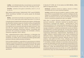 10
1
GEOQUÍMICAGEOMEDICINA NO PARANÁ - 2009
Litófilos - com afinidade pela sílica e concentrados na crosta terrestre
sob a forma de silicatos, como Li, Na, K, Rb, Cs, Be, Mg, Ca, Sr, Ba;
Atmófilos - presentes como gases na atmosfera, como H, C, N, O,
He, Ne, Ar.
Além desses quatro grupos, Goldschmidt (1937, apud LEVINSON,
1974) reconheceu também um quinto grupo de afinidade
geoquímica:
Biófilos - comumente encontrados nos organismos vivos, como C, H,
O, N, P, S, Cl e I, assim como certos metais traço como: V, Cu, Mn e B.
A classificação de Goldschmidt é eficiente para explicar a distribuição
dos elementos menores e traço em minerais e rochas, principalmente
para os elementos litófilos. No entanto, essa classificação é
incompatível com os processos derivados da ação do homem, visto
que eles não seguem quaisquer regras ou padrões naturais
produzindo associações elementares exóticas, controladas pelo
quimismo dos processos envolvidos nas atividades urbanas,
industriais e agrícolas. (LICHT, 2001a)
Mas, independentemente dessas diferenças, as alterações das
condições normais do quimismo do ambiente superficial são
resultantes, ou melhor, são um somatório dos efeitos gerados pelos
processos naturais e pelos processos antrópicos.
Entre as ações antrópicas, a agricultura é a que provoca os maiores
impactos no quimismo ambiental, em virtude da extensão que ocupa
e da quantidade e frequência de aplicação de insumos. No exame
dos insumos agrícolas, é conveniente considerar em separado os
fertilizantes e corretivos e os produtos denominados genericamente
agrotóxicos.
O Decreto Nº 4.954, de 14 de Janeiro de 2004 (BRASIL, 2004),
define os seguintes termos:
fertilizante: substância mineral ou orgânica, natural ou sintética,
fornecedora de um ou mais nutrientes de plantas;
corretivo: produto de natureza inorgânica, orgânica ou ambas, usado
para melhorar as propriedades físicas, químicas e biológicas do solo,
isoladas ou cumulativamente, ou como meio para o crescimento de
plantas, não tendo em conta seu valor como fertilizante, além de não
produzir característica prejudicial ao solo e aos vegetais
Além disso, o mesmo Decreto considera apenas os elementos
químicos nutrientes - elemento essencial ou benéfico para o
crescimento e produção dos vegetais - classificando-os como
macronutrientes (N, P, K), macronutrientes secundários (Ca, Mg, S)
e micronutrientes (B, Cl, Cu, Fe, Mn, Mo, Zn, Co, Si). Não faz qualquer
menção, entretanto, à existência de elementos nocivos ou tóxicos,
pois fertilizantes e corretivos agrícolas são, na maior parte das vezes,
produzidos a partir de materiais geológicos como fosfatos e calcários
magnesianos (dolomitos), respectivamente. Dependendo de sua
origem, fosfatos e calcários podem conter níveis consideráveis de
elementos tóxicos, independentemente de aditivos introduzidos
durante seu processamento industrial. Materiais naturais ricos em
potássio, como salitre do Chile e trona, utilizados como matéria
prima desses fertilizantes, são enriquecidos em Ba, Pb, Na, Rb, Cs e
Tl. Os fosfatos, também utilizados na manufatura desses produtos,
provêm de carbonatitos que são naturalmente enriquecidos em Al,
Na, Zr, Ti, Nb, Ta, F, P e ETR ou de depósitos sedimentares de fosforitas
(ROSE et al, 1979). Nas fosforitas pode ocorrer o enriquecimento
em diversos elementos como V, As, Si, Mn, Cr, U e ETR. A abundância
de elementos traço nas rochas fosfáticas pode ser explicada de duas
 