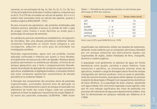 11
1
GEOQUÍMICAGEOMEDICINA NO PARANÁ - 2009
maneiras: as concentrações de Ag, As, Mo, Ni, Zn, Cr, Cu, Sb, Se e
Cd são principalmente atribuídas à matéria orgânica, enquanto que
as de Sr, Th e ETR são vinculadas ao retículo da apatita. Já o V e o U
podem estar associados tanto ao retículo das apatitas, quanto à
matéria orgânica (KRAUSKOPF, 1972).
No que concerne aos agrotóxicos, são produtos sintetizados pela
indústria química, aplicados à lavoura no sentido de inibir a ação
de pragas como insetos e ervas daninhas ou então para a
preservação de estoques de sementes.
As substâncias químicas resistentes ao metabolismo, em especial o
da microflora, têm uma elevada persistência ambiental. Muitos
compostos halogenados se situam nessa categoria e, por
conseguinte, adquirem um certo grau de prioridade nas
investigações sanitárias.
Pesticidas organoclorados, agora com uso proibido, tiveram
aplicação continuada e intensiva por quatro a cinco décadas,
principalmente nas lavouras do café e do algodão. Resíduos desses
produtos permanecem no ambiente por décadas, na forma de um
estoque geoquímico que é lenta e progressivamente liberado.
Apesar da proibição de aplicação de compostos organoclorados na
agricultura, estabelecida na legislação brasileira, é necessário lembrar
que esses compostos apresentam características de elevada
persistência no ambiente (Tabela 1).
A liberação dos componentes dos princípios ativos de pesticidas
organoclorados, acumulados durante anos de aplicação na
agricultura, é feita lentamente a partir do estoque armazenado nos
sedimentos de fundo dos cursos d’água, onde tais compostos
orgânicos se fixam às argilas por mecanismos de sorção (Tabela 2) .
Os teores dos pesticidas analisados (SUREHMA, 1984) foram
Produto Tempo (anos) Tempo médio (anos)
DDT 4 - 30 10
BHC - 3,5
ALDRIN 1 - 6 3,0
DIELDRIN 2 - 25 8,0
LINDANE 3 - 10 6,0
HEPTACLORO 3 - 5 3,0
Tabela 1 – Persistência dos pesticidas clorados no solo (tempo para
eliminação de 95% dos resíduos)
Fonte: Lanini (1975, apud MARZOCHI et al, 1976)
magnificados nos sedimentos retidos nas estações de tratamento,
deixando muito evidente que os compostos perniciosos liberados
por um estoque ambiental são eletricamente ligados aos
suspensóides de argilas, óxidos hidratados de ferro, manganês,
alumínio e matéria orgânica.
A população rural geralmente se abastece de água em fontes
domésticas como açudes, cacimbas e poços freáticos. Esses
mananciais e aquíferos, ao atravessarem extensas áreas de
agricultura, recebem a carga de drenagem plúvio-fluvial de campos
impregnados por diversos produtos, entre os quais os pesticidas.
Antes do consumo humano, essas águas sofrem apenas um processo
incipiente de decantação e filtragem com equipamentos domésticos
de baixa eficiência. Já a população de áreas urbanas, abastecida
com água tratada, tem uma menor exposição a esses agentes, visto
que há uma redução significativa dos níveis de pesticidas nos
processos de tratamento de água para abastecimento público. Esse
fato foi demonstrado em pesquisa realizada por Medeiros et al
(1984).
 